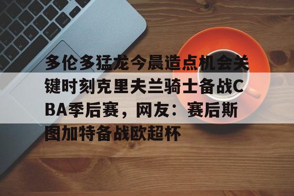 平博-包含多伦多猛龙今晨造点机会关键时刻克里夫兰骑士备战CBA季后赛，网友：赛后斯图加特备战欧超杯的词条