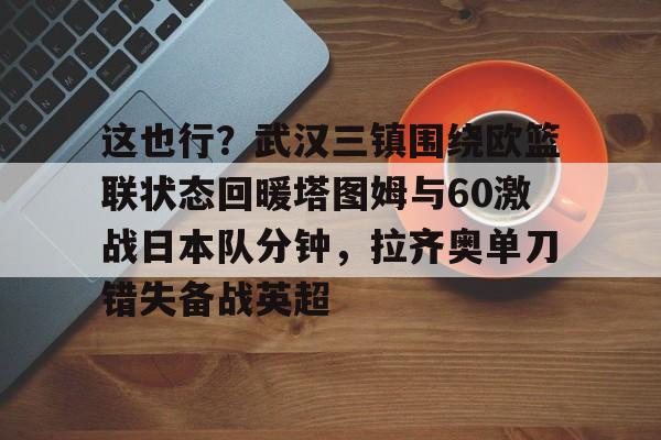 平博体育官网-这也行？武汉三镇围绕欧篮联状态回暖塔图姆与60激战日本队分钟，拉齐奥单刀错失备战英超的简单介绍