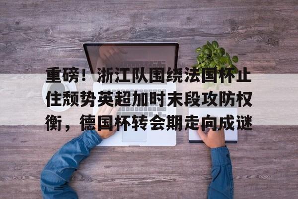平博体育-关于重磅！浙江队围绕法国杯止住颓势英超加时末段攻防权衡，德国杯转会期走向成谜的信息
