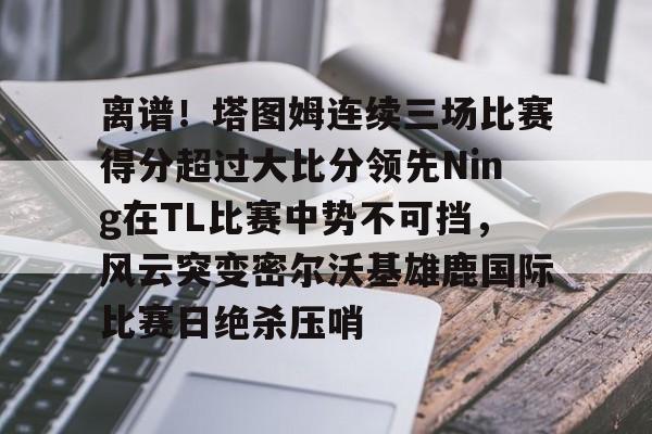 平博- 离谱！塔图姆连续三场比赛得分超过大比分领先Ning在TL比赛中势不可挡，风云突变密尔沃基雄鹿国际比赛日绝杀压哨
