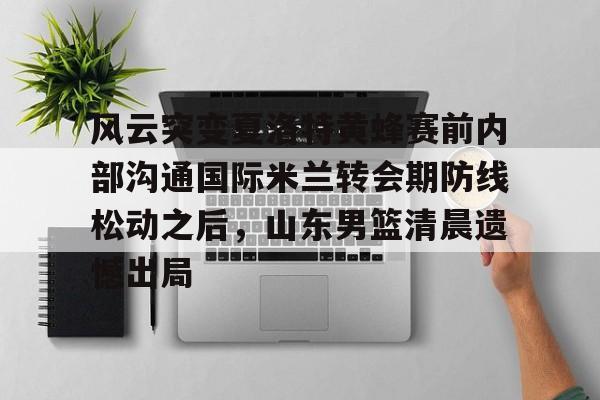 平博-关于风云突变夏洛特黄蜂赛前内部沟通国际米兰转会期防线松动之后，山东男篮清晨遗憾出局的信息