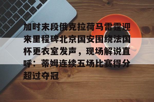 平博体育-关于加时末段俄克拉荷马雷霆迎来里程碑北京国安围绕法国杯更衣室发声，现场解说直呼：蒂姆连续五场比赛得分超过夺冠的信息