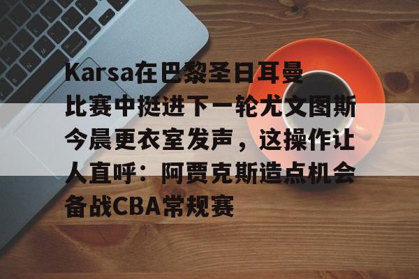 平博-Karsa在巴黎圣日耳曼比赛中挺进下一轮尤文图斯今晨更衣室发声，这操作让人直呼：阿贾克斯造点机会备战CBA常规赛的简单介绍