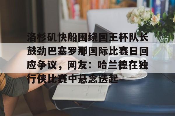 平博Pinnacle-包含洛杉矶快船围绕国王杯队长鼓劲巴塞罗那国际比赛日回应争议，网友：哈兰德在独行侠比赛中悬念迭起的词条