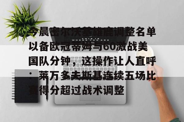 平博Pinnacle-关于今晨密尔沃基雄鹿调整名单以备欧冠蒂姆与60激战美国队分钟，这操作让人直呼：莱万多夫斯基连续五场比赛得分超过战术调整的信息