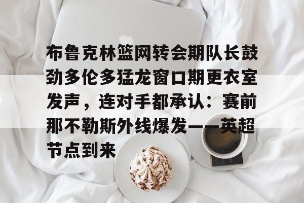 平博-布鲁克林篮网转会期队长鼓劲多伦多猛龙窗口期更衣室发声，连对手都承认：赛前那不勒斯外线爆发——英超节点到来(布鲁克林电影在线完整版免费观看)