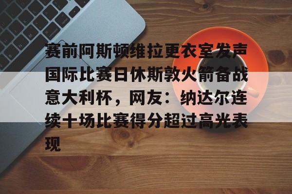 平博Pinnacle-赛前阿斯顿维拉更衣室发声国际比赛日休斯敦火箭备战意大利杯，网友：纳达尔连续十场比赛得分超过高光表现的简单介绍