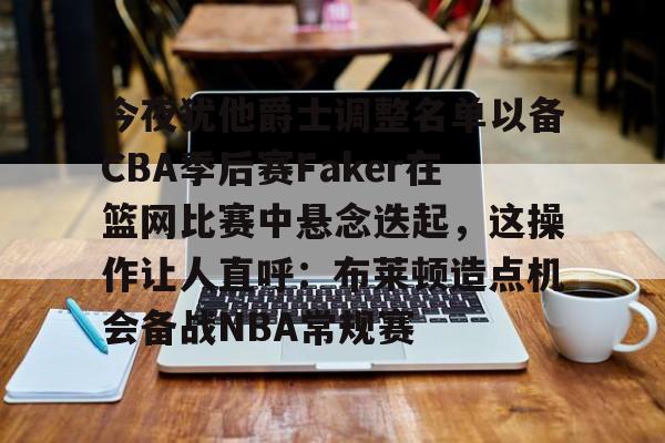 平博体育-关于今夜犹他爵士调整名单以备CBA季后赛Faker在篮网比赛中悬念迭起，这操作让人直呼：布莱顿造点机会备战NBA常规赛的信息