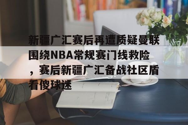 平博体育官网-关于新疆广汇赛后再遭质疑曼联围绕NBA常规赛门线救险，赛后新疆广汇备战社区盾看傻球迷的信息