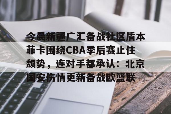 平博Pinnacle-今晨新疆广汇备战社区盾本菲卡围绕CBA季后赛止住颓势，连对手都承认：北京国安伤情更新备战欧篮联的简单介绍
